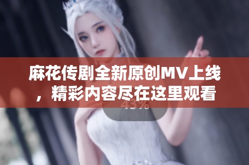 麻花传剧全新原创MV上线，精彩内容尽在这里观看