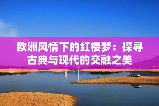 欧洲风情下的红楼梦：探寻古典与现代的交融之美