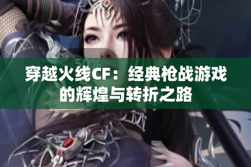 穿越火线CF:经典枪战游戏的辉煌与转折之路 穿越火线CF:经典枪战游戏的辉煌与转折之路