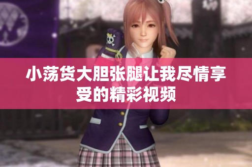 小荡货大胆张腿让我尽情享受的精彩视频