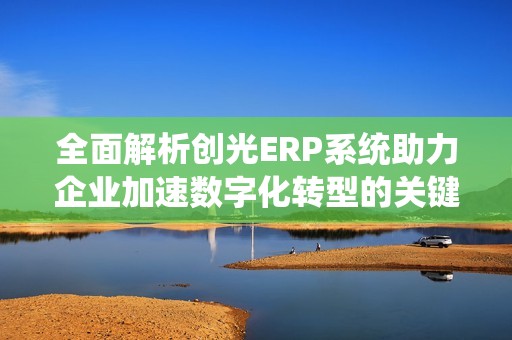 全面解析创光ERP系统助力企业加速数字化转型的关键技术与优势