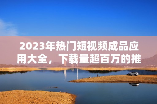 2023年热门短视频成品应用大全，下载量超百万的推荐平台