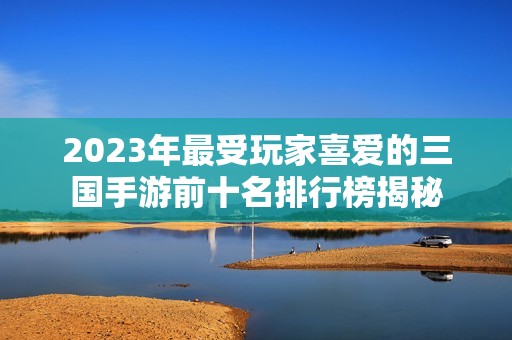 2023年最受玩家喜爱的三国手游前十名排行榜揭秘 2023年最受玩家喜爱的三国手游前十名排行榜揭秘