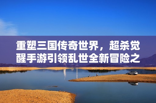 重塑三国传奇世界，超杀觉醒手游引领乱世全新冒险之旅