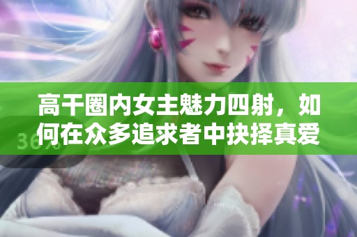 高干圈内女主魅力四射，如何在众多追求者中抉择真爱