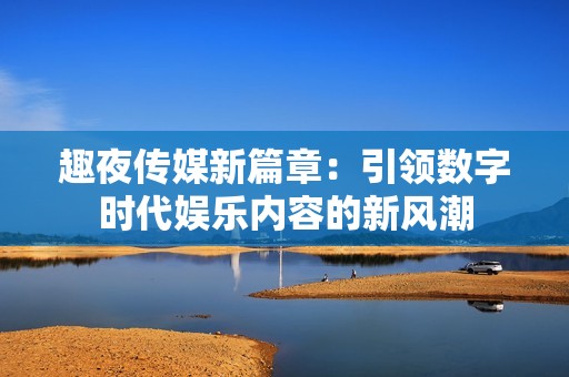 趣夜传媒新篇章：引领数字时代娱乐内容的新风潮
