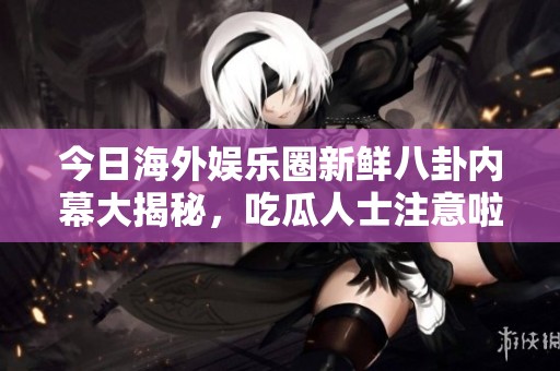 今日海外娱乐圈新鲜八卦内幕大揭秘，吃瓜人士注意啦