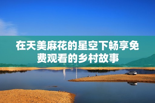 在天美麻花的星空下畅享免费观看的乡村故事