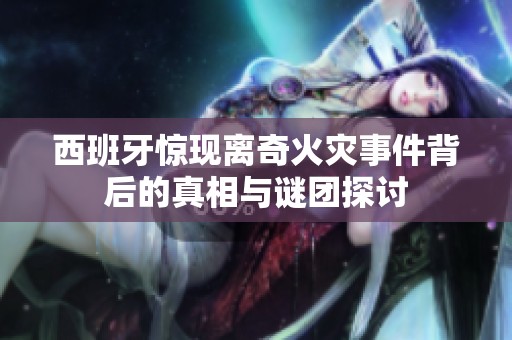 西班牙惊现离奇火灾事件背后的真相与谜团探讨