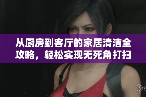 从厨房到客厅的家居清洁全攻略，轻松实现无死角打扫