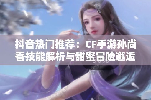 抖音热门推荐：CF手游孙尚香技能解析与甜蜜冒险邂逅揭秘