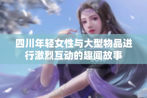 四川年轻女性与大型物品进行激烈互动的趣闻故事