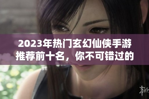 2023年热门玄幻仙侠手游推荐前十名，你不可错过的手机网游