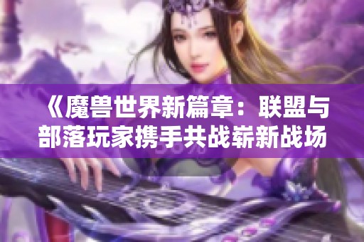 《魔兽世界新篇章：联盟与部落玩家携手共战崭新战场》