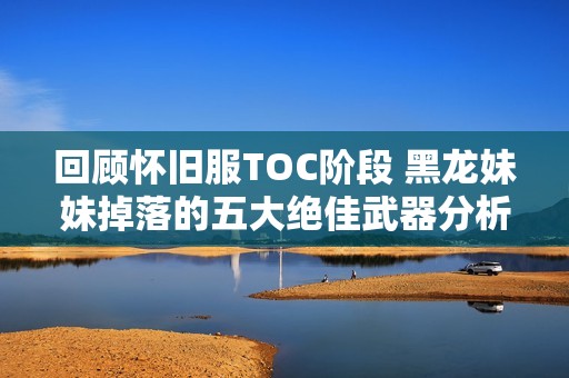 回顾怀旧服TOC阶段 黑龙妹妹掉落的五大绝佳武器分析