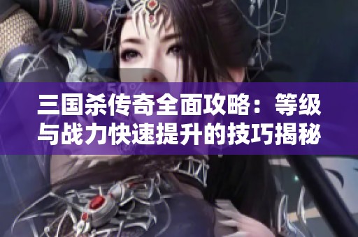 三国杀传奇全面攻略：等级与战力快速提升的技巧揭秘