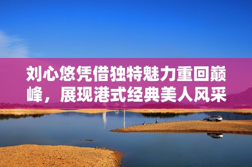 刘心悠凭借独特魅力重回巅峰，展现港式经典美人风采