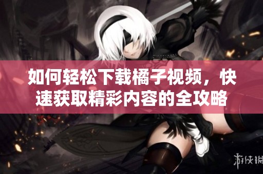 如何轻松下载橘子视频，快速获取精彩内容的全攻略