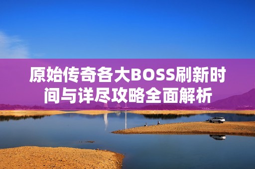 原始传奇各大BOSS刷新时间与详尽攻略全面解析