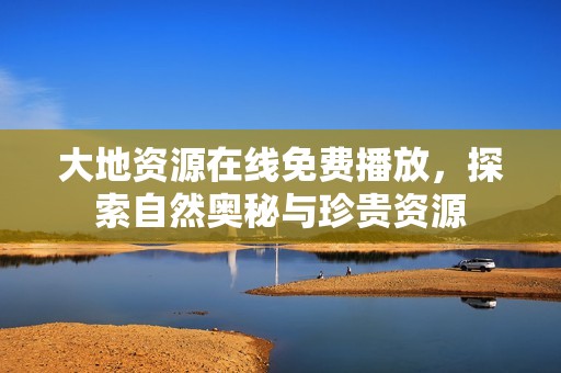 大地资源在线免费播放，探索自然奥秘与珍贵资源