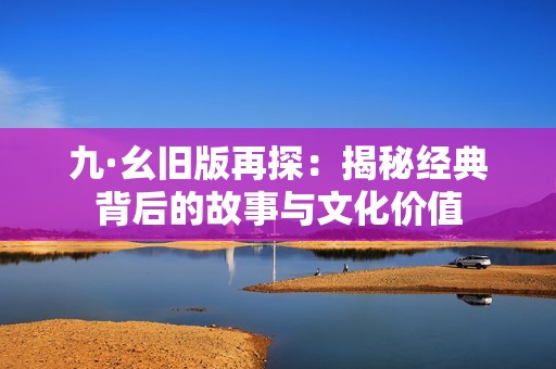 九·幺旧版再探：揭秘经典背后的故事与文化价值