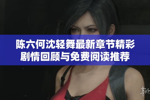陈六何沈轻舞最新章节精彩剧情回顾与免费阅读推荐