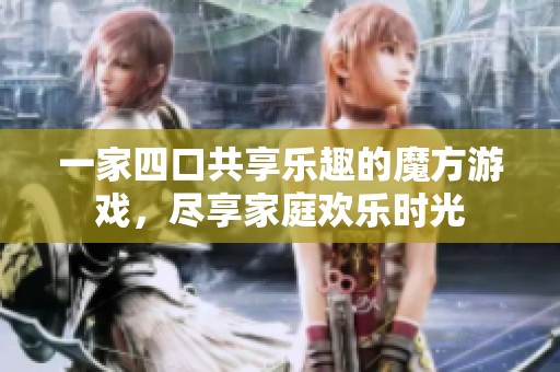 一家四口共享乐趣的魔方游戏，尽享家庭欢乐时光