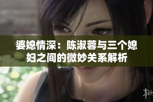 婆媳情深：陈淑蓉与三个媳妇之间的微妙关系解析
