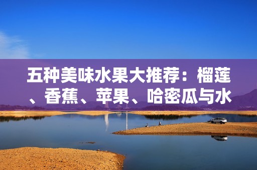 五种美味水果大推荐：榴莲、香蕉、苹果、哈密瓜与水蜜桃的独特魅力