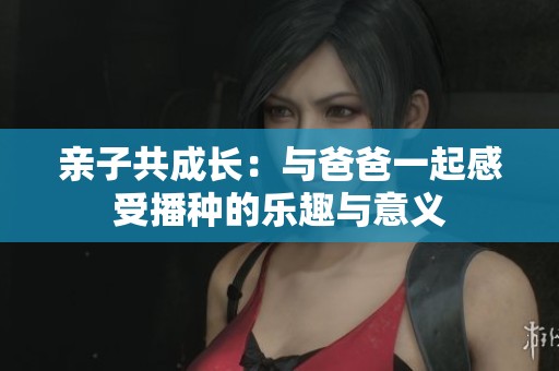 亲子共成长：与爸爸一起感受播种的乐趣与意义