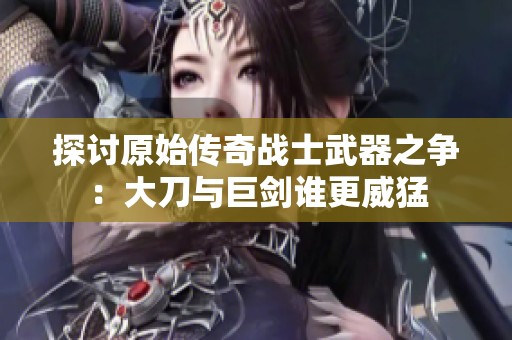 探讨原始传奇战士武器之争：大刀与巨剑谁更威猛