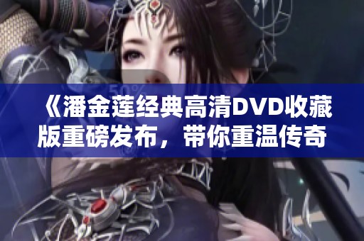 《潘金莲经典高清DVD收藏版重磅发布，带你重温传奇故事》