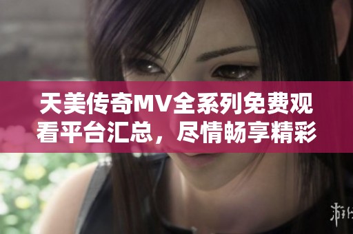 天美传奇MV全系列免费观看平台汇总，尽情畅享精彩内容