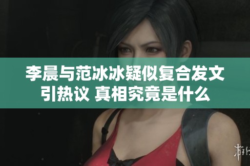 李晨与范冰冰疑似复合发文引热议 真相究竟是什么