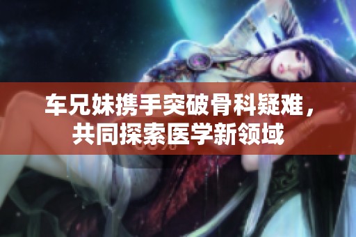 车兄妹携手突破骨科疑难，共同探索医学新领域