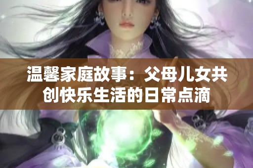 温馨家庭故事：父母儿女共创快乐生活的日常点滴