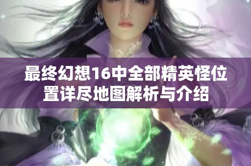 最终幻想16中全部精英怪位置详尽地图解析与介绍