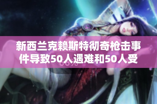 新西兰克赖斯特彻奇枪击事件导致50人遇难和50人受伤情况更新