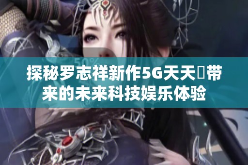 探秘罗志祥新作5G天天奭带来的未来科技娱乐体验