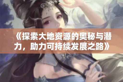 《探索大地资源的奥秘与潜力，助力可持续发展之路》