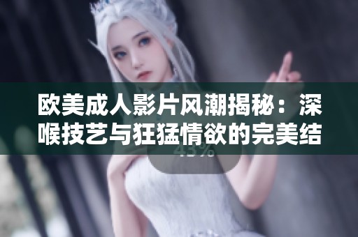 欧美成人影片风潮揭秘：深喉技艺与狂猛情欲的完美结合