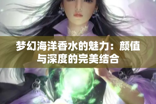 梦幻海洋香水的魅力:颜值与深度的完美结合 梦幻海洋香水的魅力:颜值与深度的完美结合