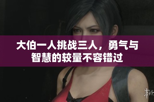 大伯一人挑战三人，勇气与智慧的较量不容错过