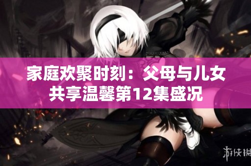 家庭欢聚时刻：父母与儿女共享温馨第12集盛况