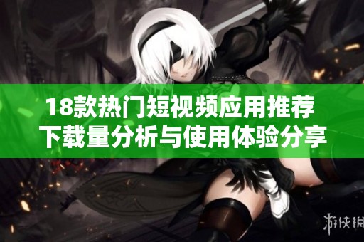 18款热门短视频应用推荐 下载量分析与使用体验分享