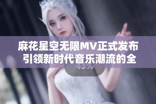 麻花星空无限MV正式发布 引领新时代音乐潮流的全新篇章