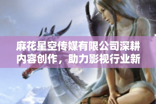 麻花星空传媒有限公司深耕内容创作，助力影视行业新发展