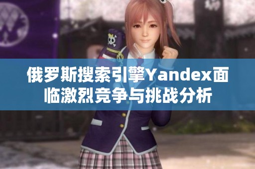 俄罗斯搜索引擎Yandex面临激烈竞争与挑战分析