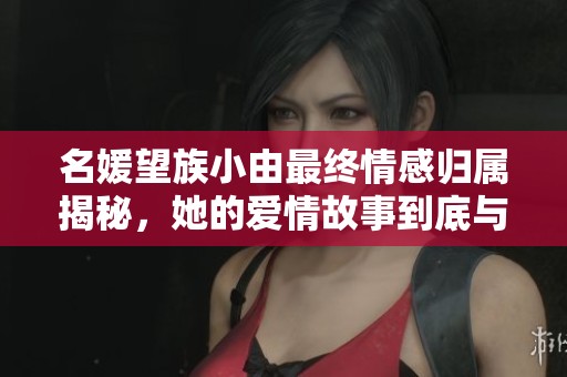 名媛望族小由最终情感归属揭秘，她的爱情故事到底与谁相伴到最后