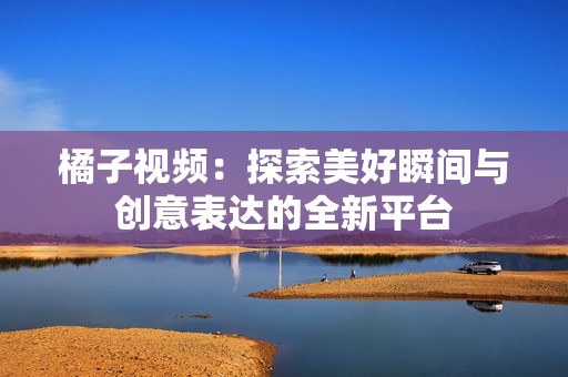 橘子视频：探索美好瞬间与创意表达的全新平台